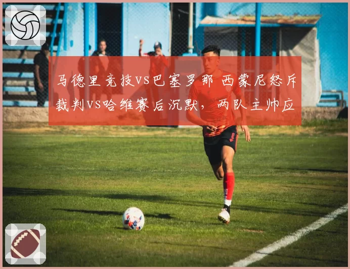 马德里竞技vs巴塞罗那 西蒙尼怒斥裁判vs哈维赛后沉默,两队主帅应对争议判罚风格迥异
