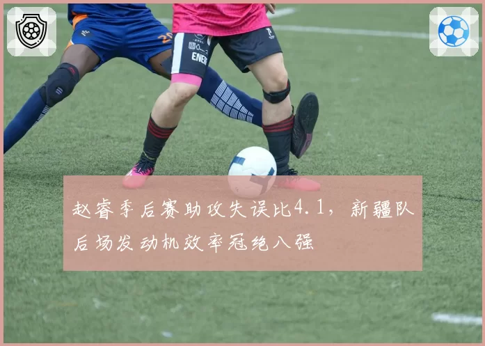 赵睿季后赛助攻失误比4.1,新疆队后场发动机效率冠绝八强