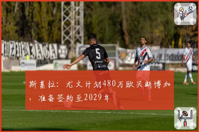 斯基拉：尤文计划480万欧买断博加，准备签约至2029年