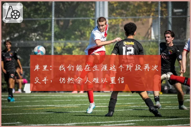 库里：我们能在生涯这个阶段再次交手，仍然令人难以置信