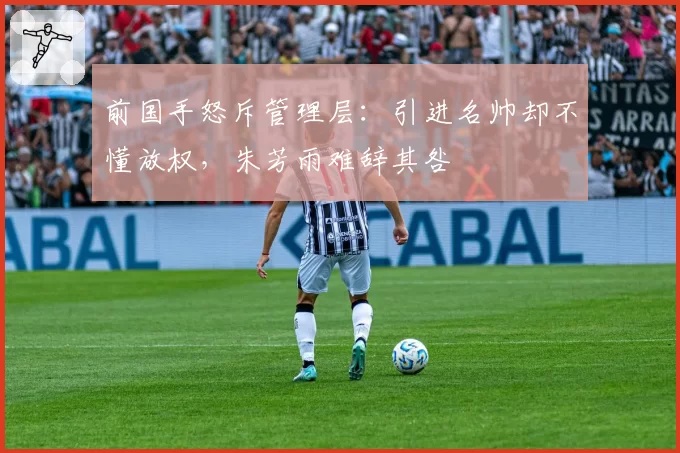 前国手怒斥管理层：引进名帅却不懂放权，朱芳雨难辞其咎