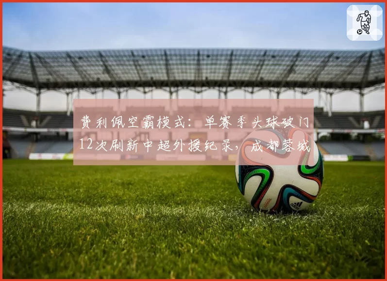 费利佩空霸模式:单赛季头球破门12次刷新中超外援纪录,成都蓉城战术沦为高空砸