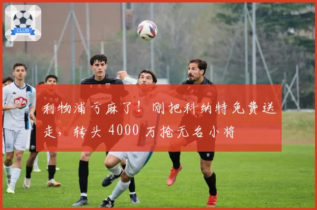 利物浦亏麻了！刚把科纳特免费送走，转头 4000 万抢无名小将