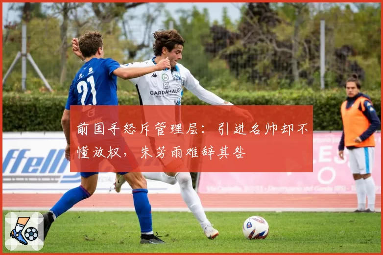 前国手怒斥管理层：引进名帅却不懂放权，朱芳雨难辞其咎