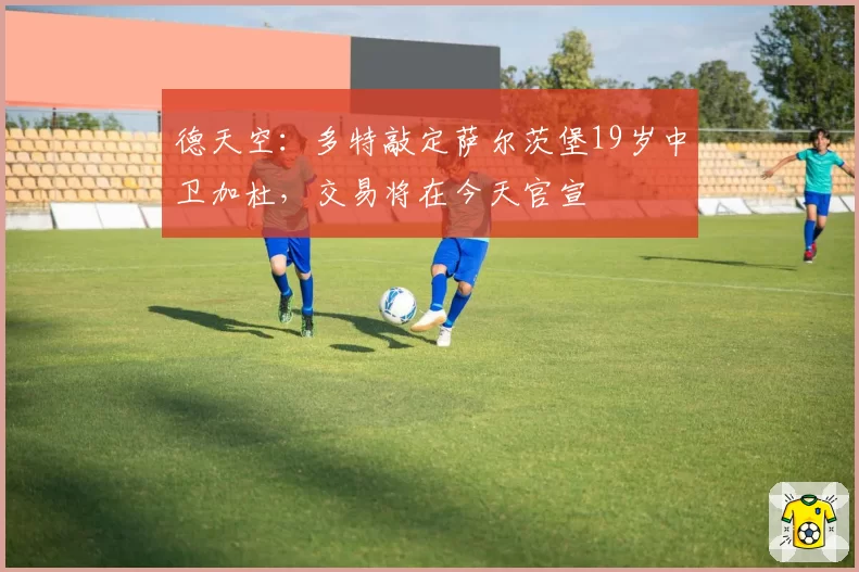 德天空：多特敲定萨尔茨堡19岁中卫加杜，交易将在今天官宣