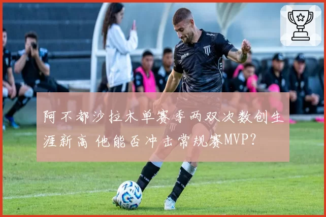 阿不都沙拉木单赛季两双次数创生涯新高 他能否冲击常规赛MVP？