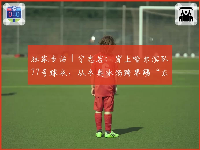 独家专访|宁忠岩:穿上哈尔滨队77号球衣,从冬奥冰场跨界踢“东北超”