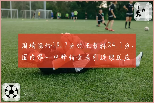 周琦场均18.7分对王哲林24.1分,国内第一中锋转会或引连锁反应