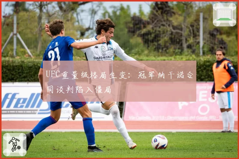 UFC重量级格局生变：冠军纳干诺合同谈判陷入僵局