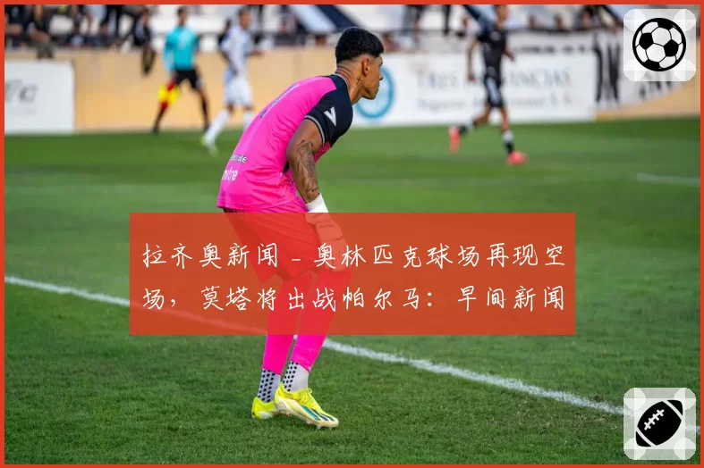 拉齐奥新闻 _ 奥林匹克球场再现空场,莫塔将出战帕尔马:早间新闻汇总