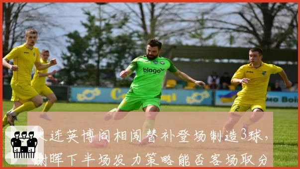 大连英博阎相闯替补登场制造3球，谢晖下半场发力策略能否客场取分？