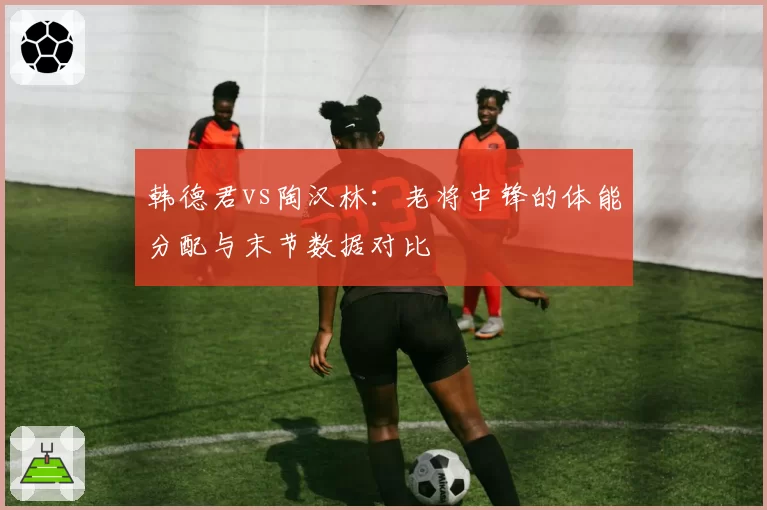 韩德君vs陶汉林:老将中锋的体能分配与末节数据对比