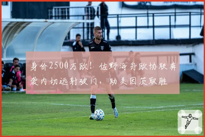 身价2500万欧!佐野海舟欧协联奔袭内切远射破门,助美因茨取胜