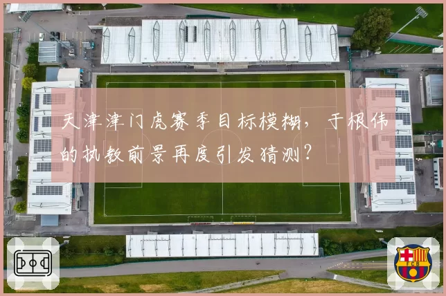 天津津门虎赛季目标模糊，于根伟的执教前景再度引发猜测？