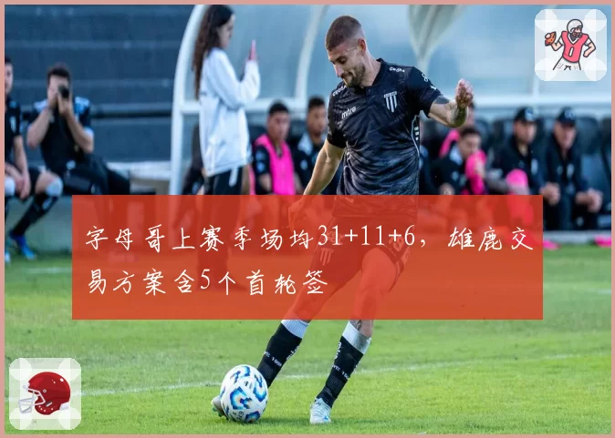 字母哥上赛季场均31+11+6,雄鹿交易方案含5个首轮签