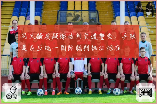 冯天薇质疑擦边判罚遭警告,乒联是否应统一国际裁判执法标准