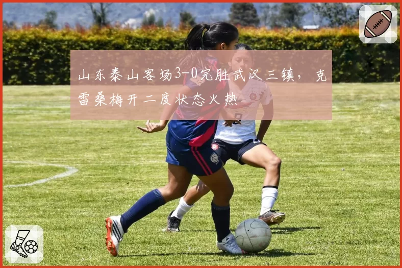 山东泰山客场3-0完胜武汉三镇，克雷桑梅开二度状态火热