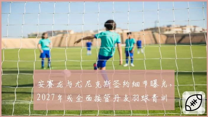 安赛龙与尤尼克斯签约细节曝光,2027年或全面接管丹麦羽球青训