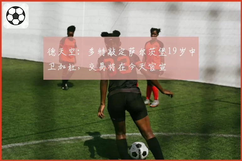 德天空:多特敲定萨尔茨堡19岁中卫加杜,交易将在今天官宣