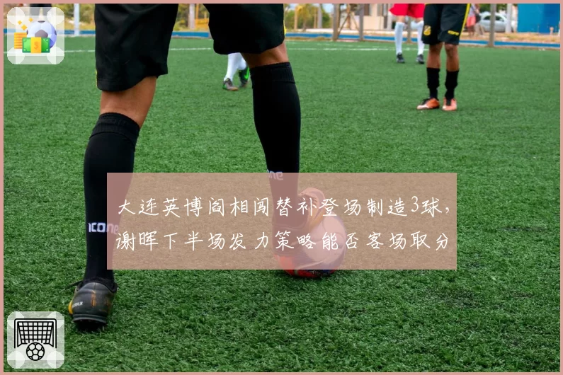 大连英博阎相闯替补登场制造3球，谢晖下半场发力策略能否客场取分？