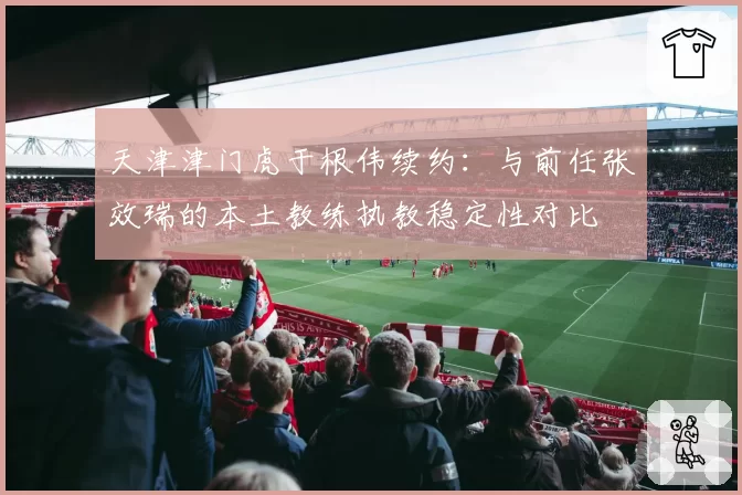 天津津门虎于根伟续约：与前任张效瑞的本土教练执教稳定性对比
