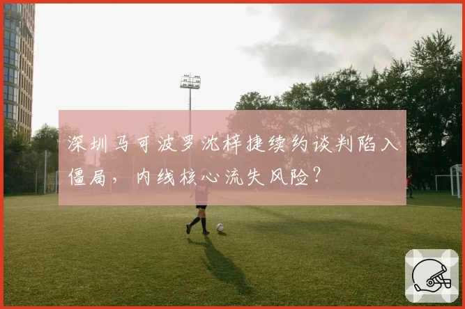 深圳马可波罗沈梓捷续约谈判陷入僵局,内线核心流失风险?