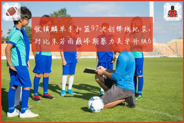 张镇麟单季扣篮97次创锋线纪录,对比朱芳雨巅峰期暴力美学升级60%