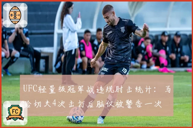 UFC轻量级冠军战违规肘击统计:马哈切夫4次击打后脑仅被警告一次