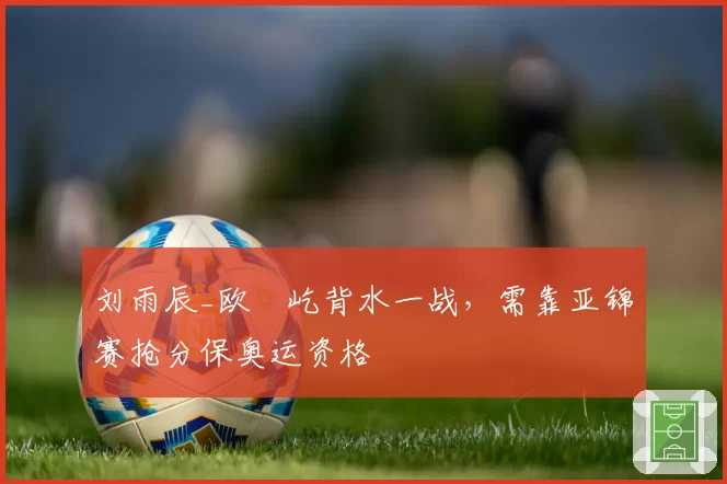 刘雨辰_欧烜屹背水一战,需靠亚锦赛抢分保奥运资格