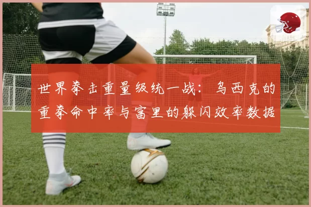 世界拳击重量级统一战：乌西克的重拳命中率与富里的躲闪效率数据拆解