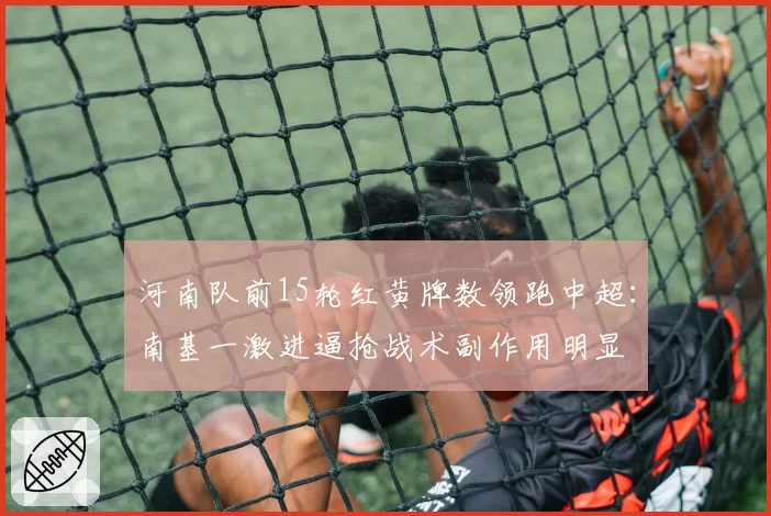 河南队前15轮红黄牌数领跑中超：南基一激进逼抢战术副作用明显