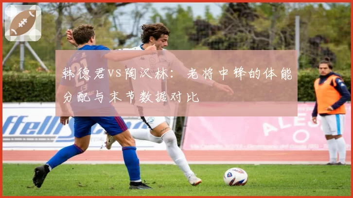 韩德君vs陶汉林:老将中锋的体能分配与末节数据对比