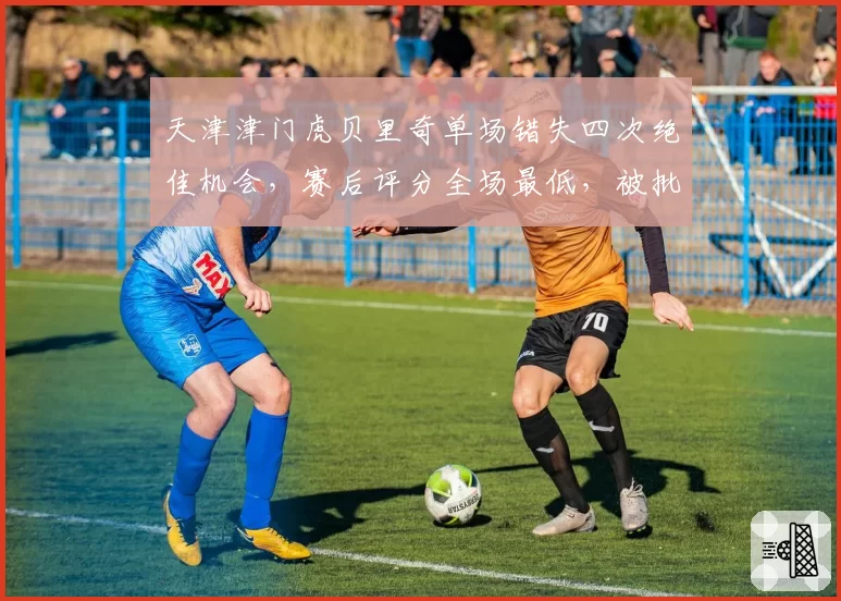 天津津门虎贝里奇单场错失四次绝佳机会,赛后评分全场最低,被批水货外援