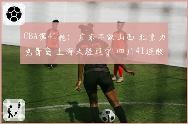 CBA第41轮：广东不敌山西 北京力克青岛 上海大胜辽宁 四川41连败