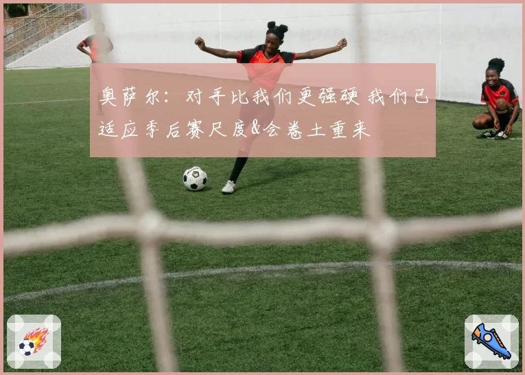 奥萨尔：对手比我们更强硬 我们已适应季后赛尺度&会卷土重来