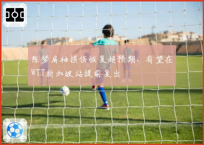 陈梦肩袖损伤恢复超预期,有望在WTT新加坡站提前复出