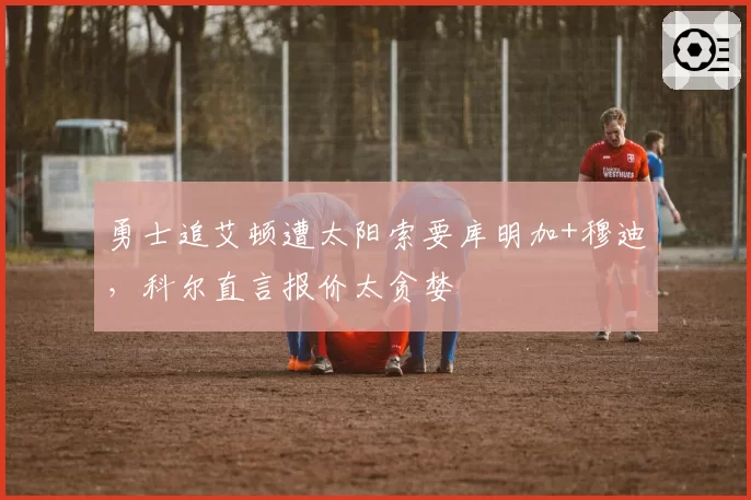 勇士追艾顿遭太阳索要库明加+穆迪，科尔直言报价太贪婪