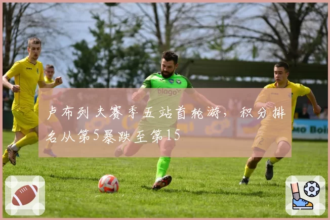 卢布列夫赛季五站首轮游，积分排名从第5暴跌至第15