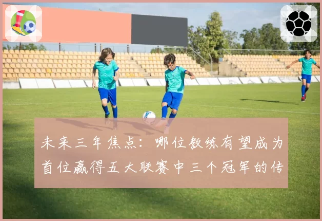 未来三年焦点:哪位教练有望成为首位赢得五大联赛中三个冠军的传奇?