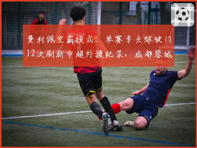 费利佩空霸模式:单赛季头球破门12次刷新中超外援纪录,成都蓉城战术沦为高空砸