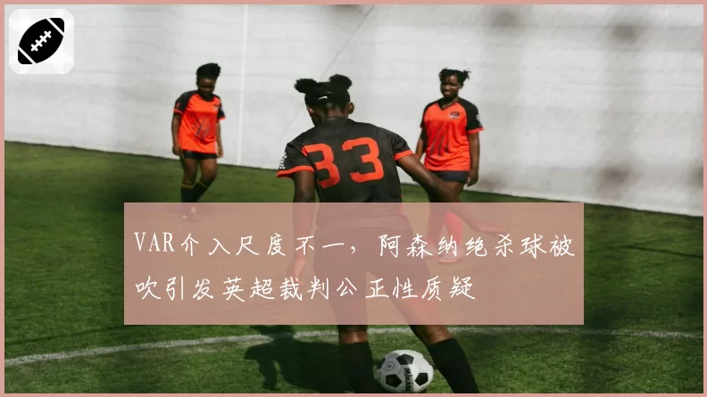 VAR介入尺度不一,阿森纳绝杀球被吹引发英超裁判公正性质疑