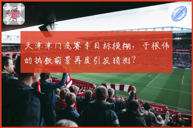 天津津门虎赛季目标模糊，于根伟的执教前景再度引发猜测？