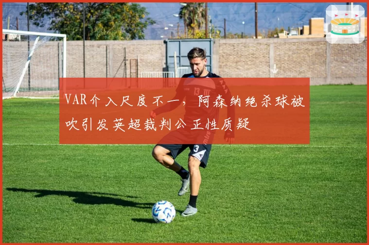 VAR介入尺度不一,阿森纳绝杀球被吹引发英超裁判公正性质疑
