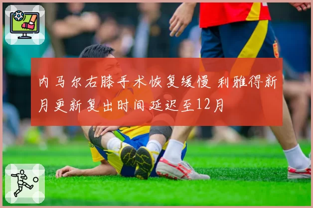 内马尔右膝手术恢复缓慢 利雅得新月更新复出时间延迟至12月