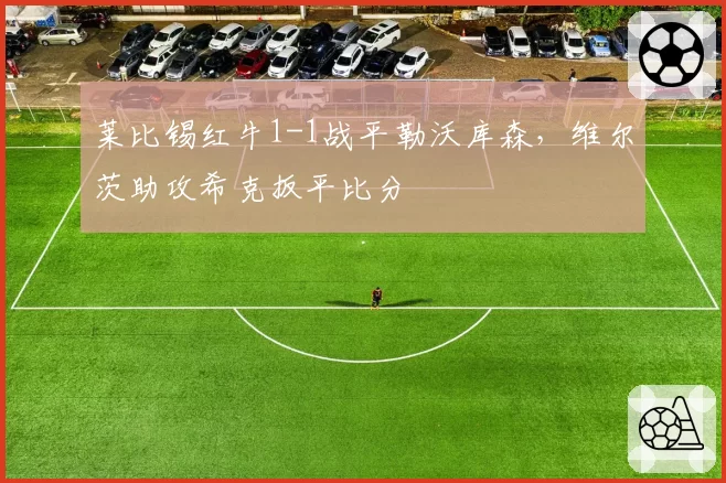 莱比锡红牛1-1战平勒沃库森,维尔茨助攻希克扳平比分