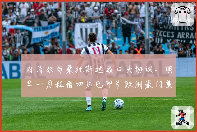 内马尔与桑托斯达成口头协议,明年一月租借回归巴甲引欧洲豪门集体抗议