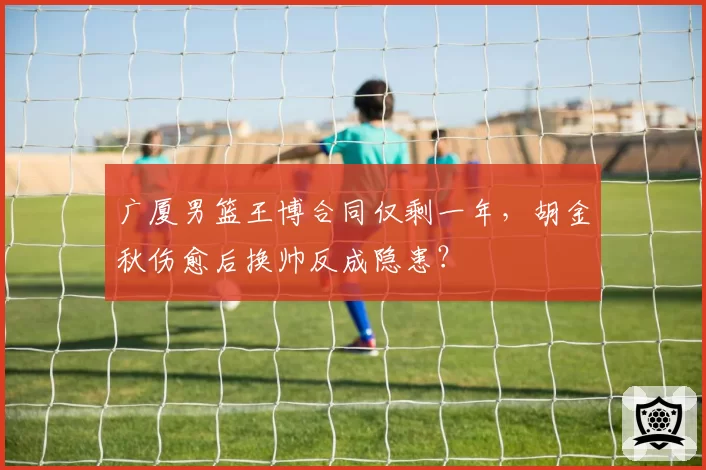广厦男篮王博合同仅剩一年,胡金秋伤愈后换帅反成隐患?