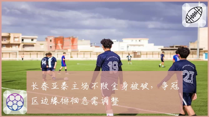 长春亚泰主场不败金身被破,争冠区边缘徘徊急需调整