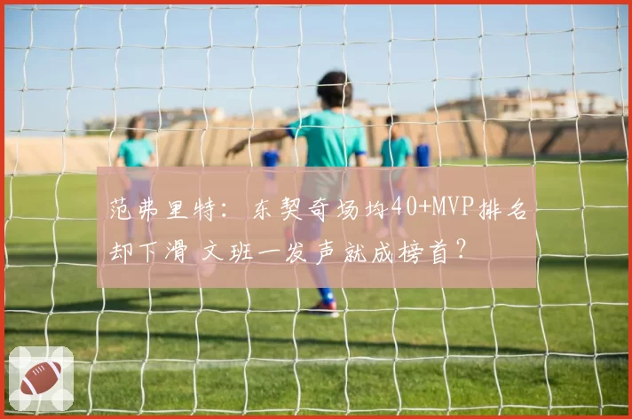 范弗里特:东契奇场均40+MVP排名却下滑 文班一发声就成榜首?
