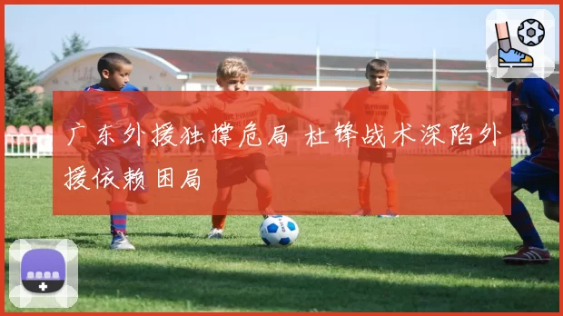 广东外援独撑危局 杜锋战术深陷外援依赖困局